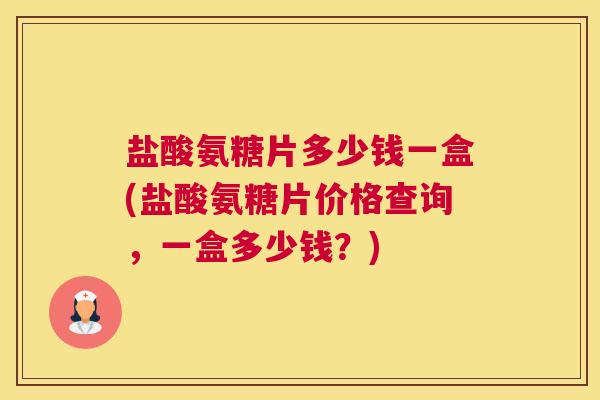 盐酸氨糖片多少钱一盒(盐酸氨糖片价格查询,一盒多少钱?)
