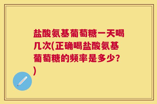盐酸氨基葡萄糖一天喝几次(正确喝盐酸氨基葡萄糖的频率是多少?)