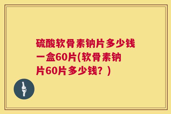硫酸软骨素钠片多少钱一盒60片(软骨素钠片60片多少钱?)