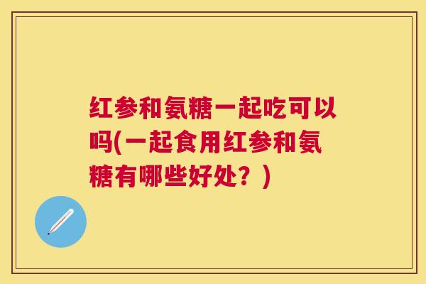 红参和氨糖一起吃可以吗(一起食用红参和氨糖有哪些好处?)