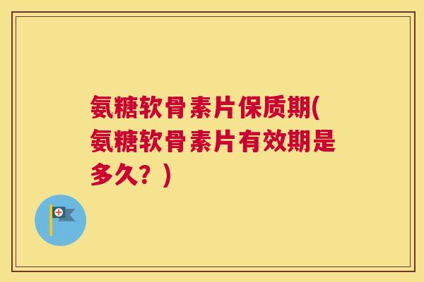 氨糖软骨素片保质期(氨糖软骨素片有效期是多久?)