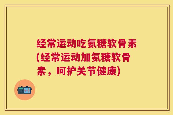 经常运动吃氨糖软骨素(经常运动加氨糖软骨素，呵护关节健康)