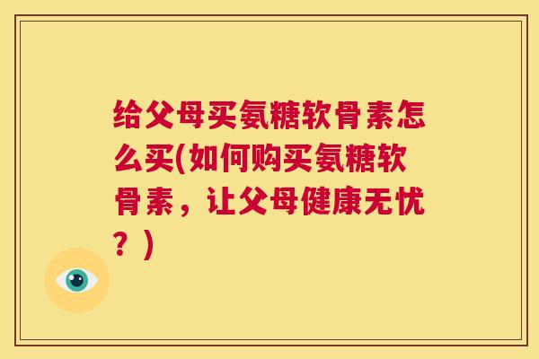 给父母买氨糖软骨素怎么买(如何购买氨糖软骨素,让父母健康无忧?) 给父母买氨糖软骨素怎么买(如何购买氨糖软骨素,让父母健康无忧?)