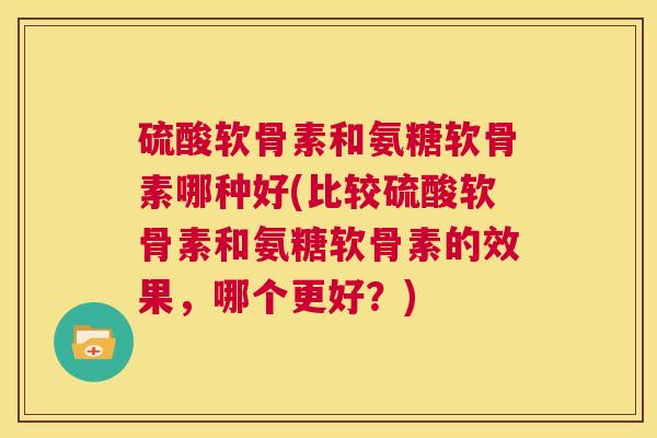 硫酸软骨素和氨糖软骨素哪种好(比较硫酸软骨素和氨糖软骨素的效果,哪个更好?)