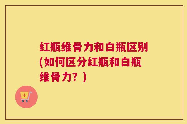 红瓶维骨力和白瓶区别(如何区分红瓶和白瓶维骨力?)