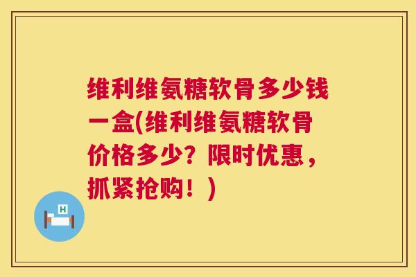 维利维氨糖软骨多少钱一盒(维利维氨糖软骨价格多少？限时优惠，抓紧抢购！)