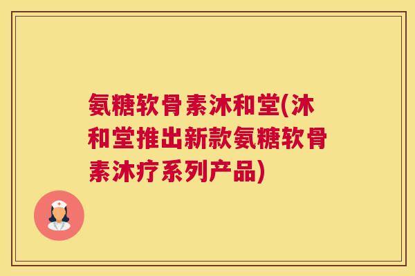 氨糖软骨素沐和堂(沐和堂推出新款氨糖软骨素沐疗系列产品)
