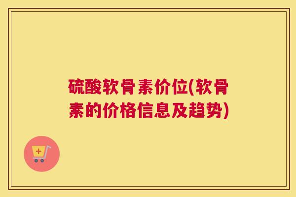 硫酸软骨素价位(软骨素的价格信息及趋势) 硫酸软骨素价位(软骨素的价格信息及趋势)