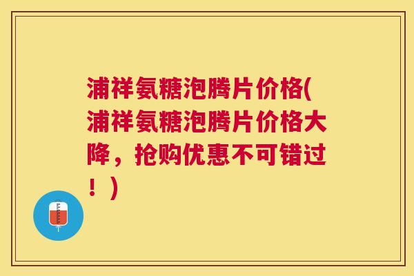 浦祥氨糖泡腾片价格(浦祥氨糖泡腾片价格大降,抢购优惠不可错过!)
