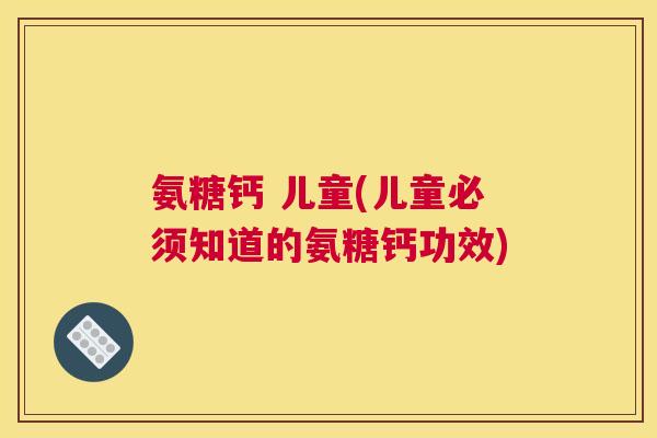 氨糖钙 儿童(儿童必须知道的氨糖钙功效) 氨糖钙 儿童(儿童必须知道的氨糖钙功效)