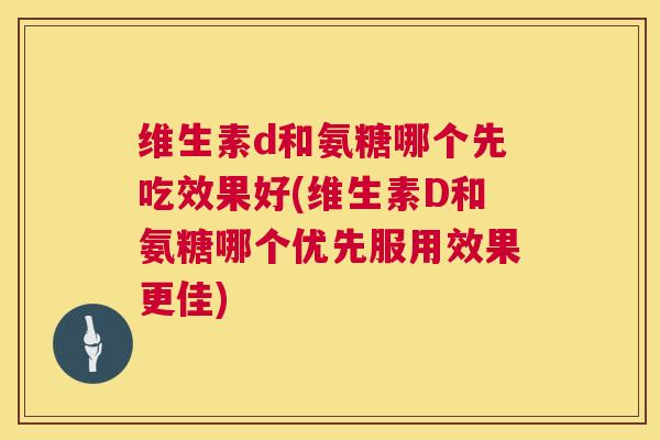维生素d和氨糖哪个先吃效果好(维生素D和氨糖哪个优先服用效果更佳)