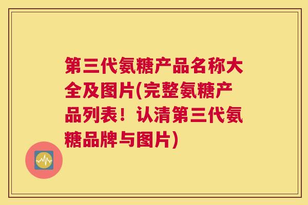 第三代氨糖产品名称大全及图片(完整氨糖产品列表!认清第三代氨糖品牌与图片)