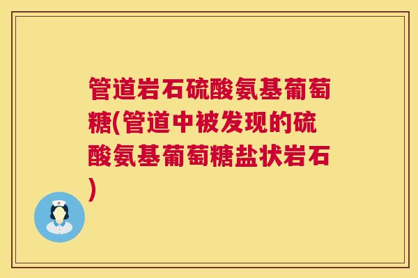 管道岩石硫酸氨基葡萄糖(管道中被发现的硫酸氨基葡萄糖盐状岩石) 管道岩石硫酸氨基葡萄糖(管道中被发现的硫酸氨基葡萄糖盐状岩石)