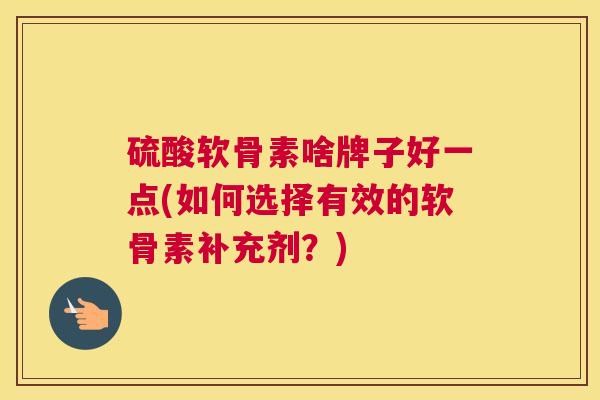 硫酸软骨素啥牌子好一点(如何选择有效的软骨素补充剂?)