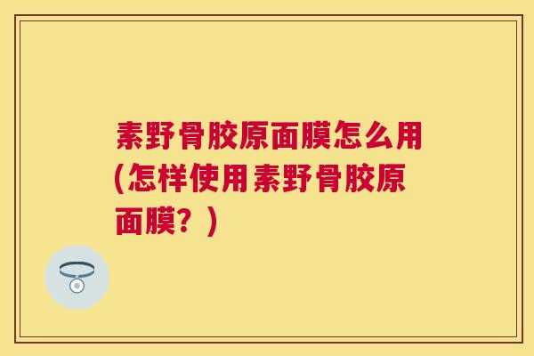 素野骨胶原面膜怎么用(怎样使用素野骨胶原面膜?)
