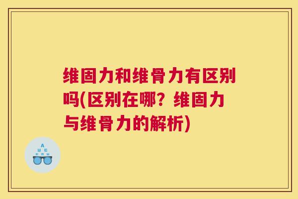 维固力和维骨力有区别吗(区别在哪?维固力与维骨力的解析)