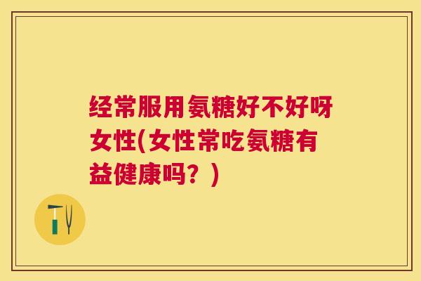 经常服用氨糖好不好呀女性(女性常吃氨糖有益健康吗?)