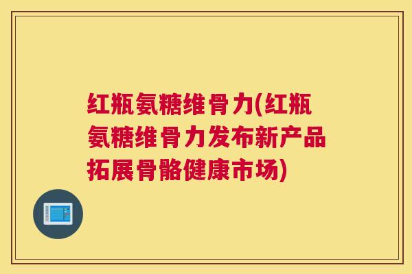红瓶氨糖维骨力(红瓶氨糖维骨力发布新产品拓展骨骼健康市场)