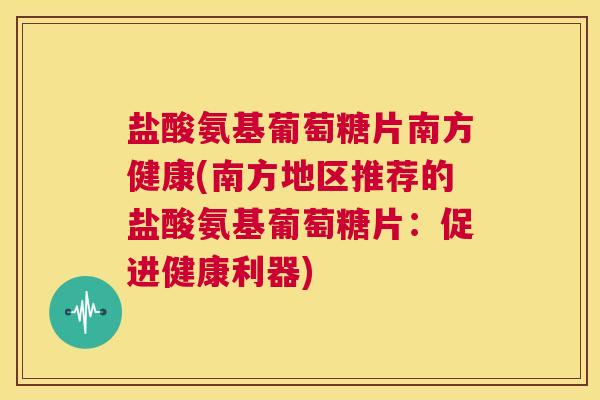 盐酸氨基葡萄糖片南方健康(南方地区推荐的盐酸氨基葡萄糖片:促进健康利器)