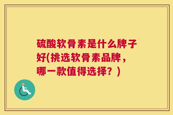 硫酸软骨素是什么牌子好(挑选软骨素品牌，哪一款值得选择？)