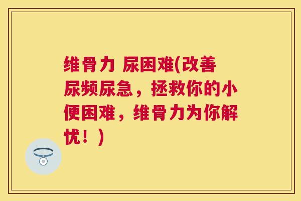 维骨力 尿困难(改善尿频尿急,拯救你的小便困难,维骨力为你解忧!)