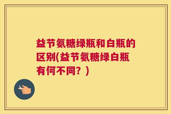 益节氨糖绿瓶和白瓶的区别(益节氨糖绿白瓶有何不同?)
