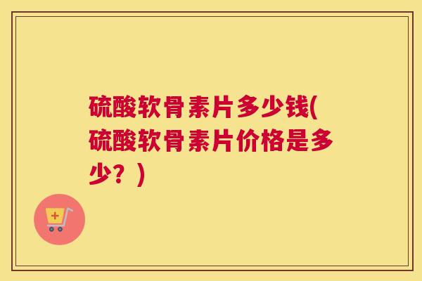 硫酸软骨素片多少钱(硫酸软骨素片价格是多少?) 硫酸软骨素片多少钱(硫酸软骨素片价格是多少?)