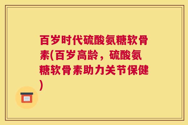 百岁时代硫酸氨糖软骨素(百岁高龄，硫酸氨糖软骨素助力关节保健)