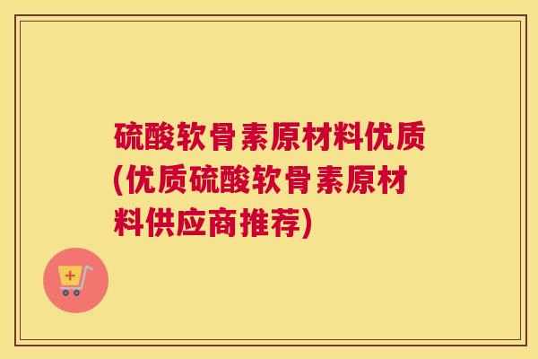 硫酸软骨素原材料优质(优质硫酸软骨素原材料供应商推荐)