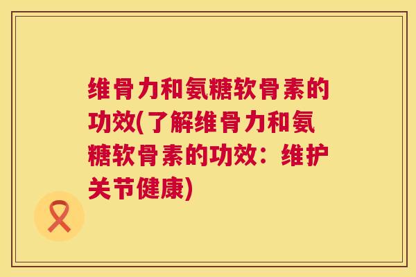 维骨力和氨糖软骨素的功效(了解维骨力和氨糖软骨素的功效：维护关节健康)