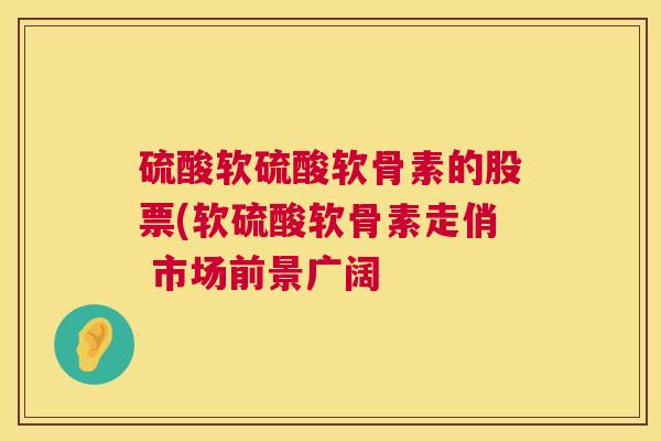硫酸软硫酸软骨素的股票(软硫酸软骨素走俏 市场前景广阔
