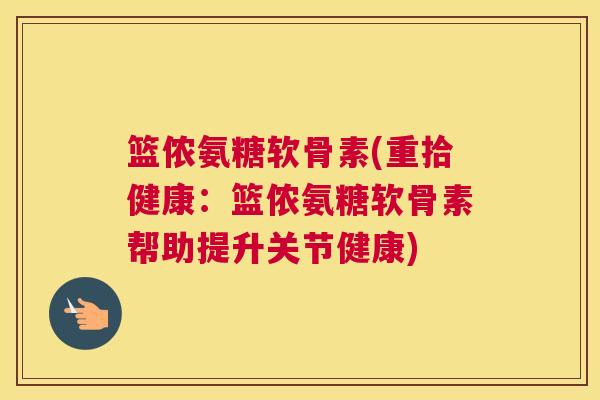 篮侬氨糖软骨素(重拾健康：篮侬氨糖软骨素帮助提升关节健康)