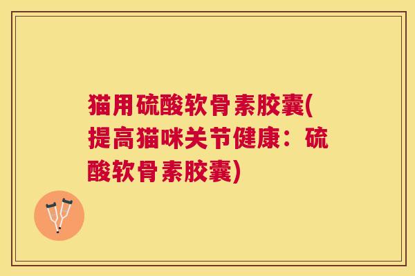 猫用硫酸软骨素胶囊(提高猫咪关节健康:硫酸软骨素胶囊)