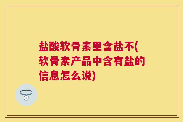 盐酸软骨素里含盐不(软骨素产品中含有盐的信息怎么说)