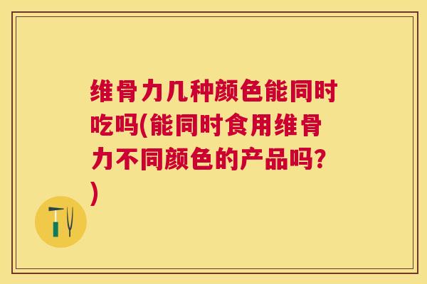 维骨力几种颜色能同时吃吗(能同时食用维骨力不同颜色的产品吗?)