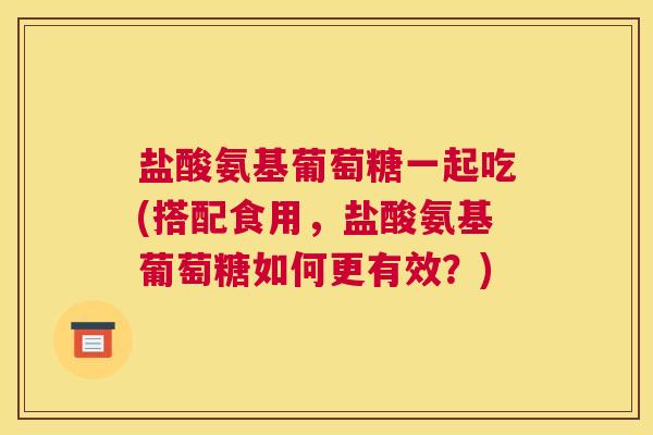 盐酸氨基葡萄糖一起吃(搭配食用，盐酸氨基葡萄糖如何更有效？)