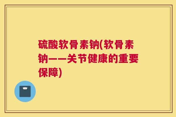 硫酸软骨素钠(软骨素钠——关节健康的重要保障)