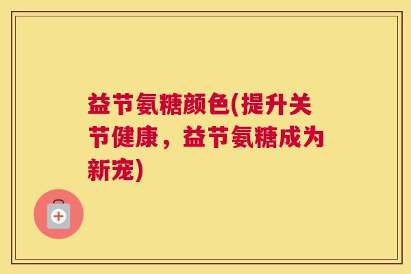 益节氨糖颜色(提升关节健康,益节氨糖成为新宠) 益节氨糖颜色(提升关节健康,益节氨糖成为新宠)