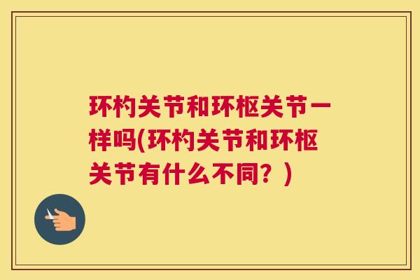 环杓关节和环枢关节一样吗(环杓关节和环枢关节有什么不同?) 环杓关节和环枢关节一样吗(环杓关节和环枢关节有什么不同?)