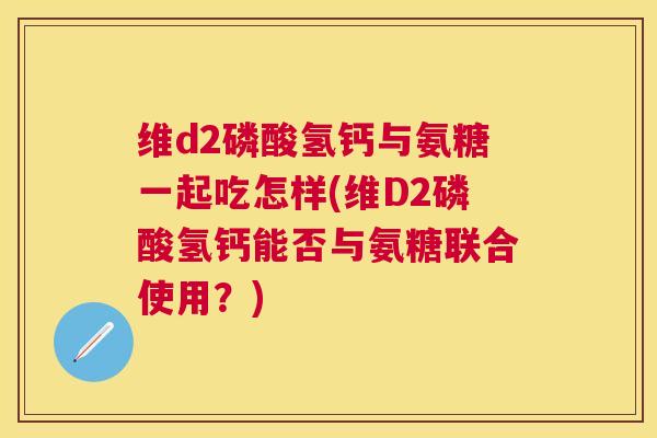维d2磷酸氢钙与氨糖一起吃怎样(维D2磷酸氢钙能否与氨糖联合使用?) 维d2磷酸氢钙与氨糖一起吃怎样(维D2磷酸氢钙能否与氨糖联合使用?)