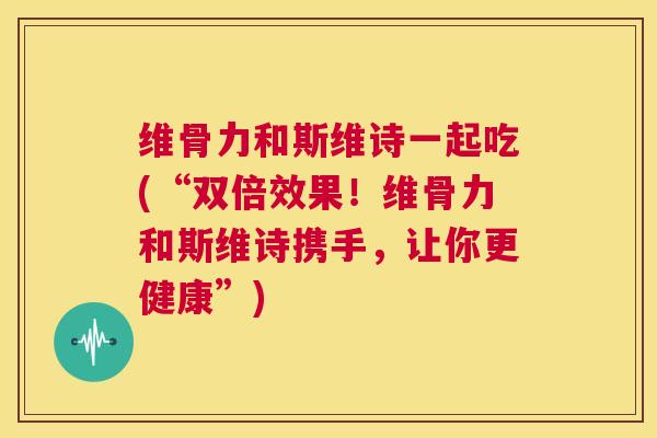 维骨力和斯维诗一起吃(“双倍效果！维骨力和斯维诗携手，让你更健康”)
