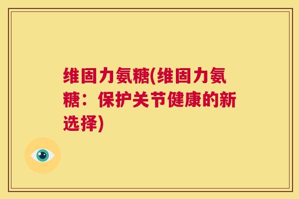 维固力氨糖(维固力氨糖:保护关节健康的新选择)
