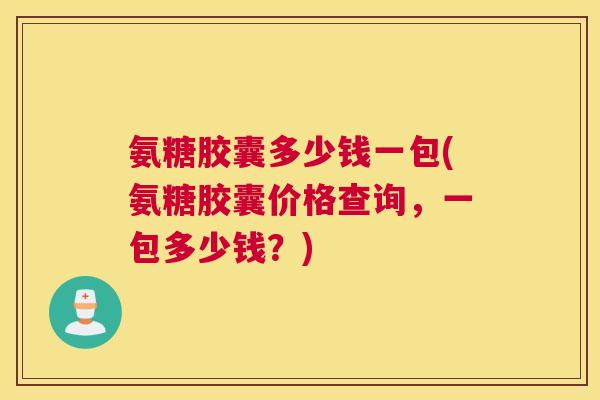 氨糖胶囊多少钱一包(氨糖胶囊价格查询,一包多少钱?)