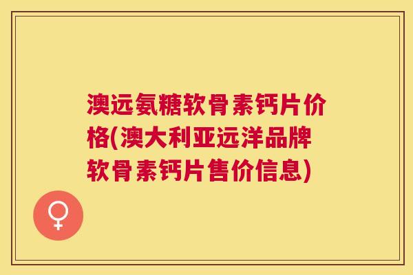 澳远氨糖软骨素钙片价格(澳大利亚远洋品牌软骨素钙片售价信息)