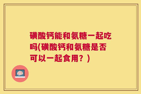 磺酸钙能和氨糖一起吃吗(磺酸钙和氨糖是否可以一起食用？)