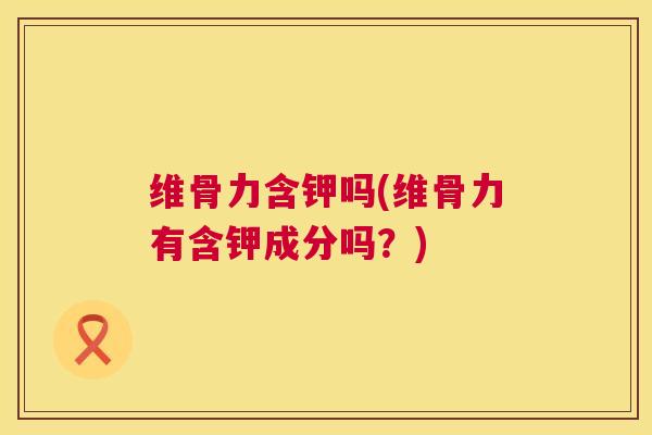 维骨力含钾吗(维骨力有含钾成分吗?)