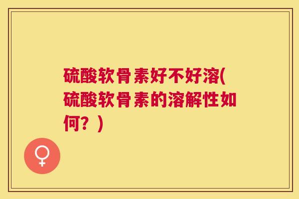 硫酸软骨素好不好溶(硫酸软骨素的溶解性如何？)