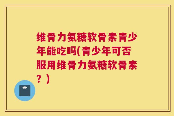 维骨力氨糖软骨素青少年能吃吗(青少年可否服用维骨力氨糖软骨素?)