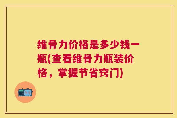 维骨力价格是多少钱一瓶(查看维骨力瓶装价格,掌握节省窍门)