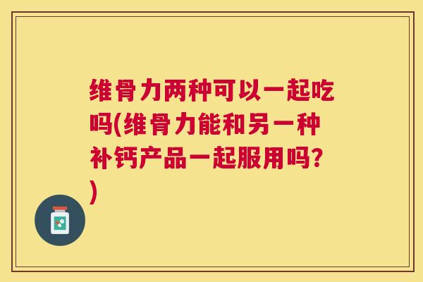 维骨力两种可以一起吃吗(维骨力能和另一种补钙产品一起服用吗?) 维骨力两种可以一起吃吗(维骨力能和另一种补钙产品一起服用吗?)